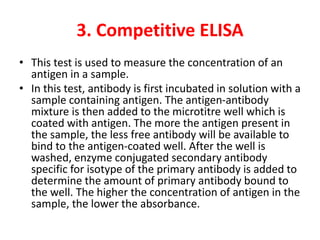 3. Competitive ELISA
• This test is used to measure the concentration of an
antigen in a sample.
• In this test, antibody is first incubated in solution with a
sample containing antigen. The antigen-antibody
mixture is then added to the microtitre well which is
coated with antigen. The more the antigen present in
the sample, the less free antibody will be available to
bind to the antigen-coated well. After the well is
washed, enzyme conjugated secondary antibody
specific for isotype of the primary antibody is added to
determine the amount of primary antibody bound to
the well. The higher the concentration of antigen in the
sample, the lower the absorbance.
 