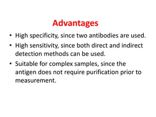 Advantages
• High specificity, since two antibodies are used.
• High sensitivity, since both direct and indirect
detection methods can be used.
• Suitable for complex samples, since the
antigen does not require purification prior to
measurement.
 