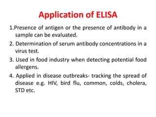 Application of ELISA
1.Presence of antigen or the presence of antibody in a
sample can be evaluated.
2. Determination of serum antibody concentrations in a
virus test.
3. Used in food industry when detecting potential food
allergens.
4. Applied in disease outbreaks- tracking the spread of
disease e.g. HIV, bird flu, common, colds, cholera,
STD etc.
 