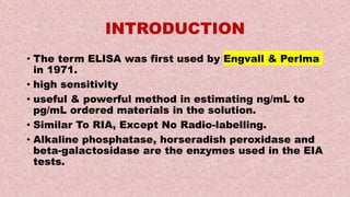 INTRODUCTION
• The term ELISA was first used by Engvall & Perlma
in 1971.
• high sensitivity
• useful & powerful method in estimating ng/mL to
pg/mL ordered materials in the solution.
• Similar To RIA, Except No Radio-labelling.
• Alkaline phosphatase, horseradish peroxidase and
beta-galactosidase are the enzymes used in the EIA
tests.
 