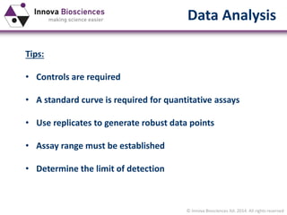 © Innova Biosciences ltd. 2014. All rights reserved
Data Analysis
Tips:
• Controls are required
• A standard curve is required for quantitative assays
• Use replicates to generate robust data points
• Assay range must be established
• Determine the limit of detection
 