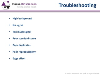 © Innova Biosciences ltd. 2014. All rights reserved
Troubleshooting
• High background
• No signal
• Too much signal
• Poor standard curve
• Poor duplicates
• Poor reproducibility
• Edge effect
 