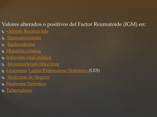 Valores alterados o positivos del Factor Reumatoide (IGM) en:
 -Artritis Reumatoide
 Dermatomiositis
 Escleroderma
 Hepatitis crónica
 Infección viral crónica
 Mononucleosis infecciosa
 Leucemia- Lupus Eritematoso Sistémico (LES)
 Síndrome de Sjogren
 Síndrome Nefrótico
 Tuberculosis
 