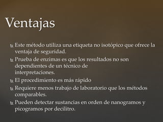  Este método utiliza una etiqueta no isotópico que ofrece la
ventaja de seguridad.
 Prueba de enzimas es que los resultados no son
dependientes de un técnico de
interpretaciones.
 El procedimiento es más rápido
 Requiere menos trabajo de laboratorio que los métodos
comparables.
 Pueden detectar sustancias en orden de nanogramos y
picogramos por decilitro.
Ventajas
 