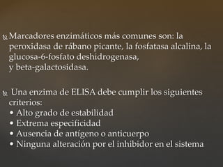  Marcadores enzimáticos más comunes son: la
peroxidasa de rábano picante, la fosfatasa alcalina, la
glucosa-6-fosfato deshidrogenasa,
y beta-galactosidasa.
 Una enzima de ELISA debe cumplir los siguientes
criterios:
• Alto grado de estabilidad
• Extrema especificidad
• Ausencia de antígeno o anticuerpo
• Ninguna alteración por el inhibidor en el sistema
 