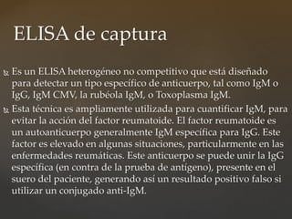  Es un ELISA heterogéneo no competitivo que está diseñado
para detectar un tipo específico de anticuerpo, tal como IgM o
IgG, IgM CMV, la rubéola IgM, o Toxoplasma IgM.
 Esta técnica es ampliamente utilizada para cuantificar IgM, para
evitar la acción del factor reumatoide. El factor reumatoide es
un autoanticuerpo generalmente IgM específica para IgG. Este
factor es elevado en algunas situaciones, particularmente en las
enfermedades reumáticas. Este anticuerpo se puede unir la IgG
específica (en contra de la prueba de antígeno), presente en el
suero del paciente, generando así un resultado positivo falso si
utilizar un conjugado anti-IgM.
ELISA de captura
 