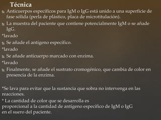  Anticuerpos específicos para IgM o IgG está unido a una superficie de
fase sólida (perla de plástico, placa de microtitulación).
 La muestra del paciente que contiene potencialmente IgM o se añade
IgG.
*lavado
 Se añade el antígeno específico.
*lavado
 Se añade anticuerpo marcado con enzima.
*lavado
 Finalmente, se añade el sustrato cromogénico, que cambia de color en
presencia de la enzima.
*Se lava para evitar que la sustancia que sobra no intervenga en las
reacciones.
* La cantidad de color que se desarrolla es
proporcional a la cantidad de antígeno específico de IgM o IgG
en el suero del paciente.
Técnica
 