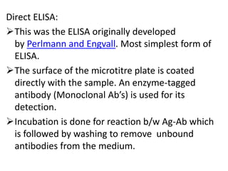 Direct ELISA:
This was the ELISA originally developed
by Perlmann and Engvall. Most simplest form of
ELISA.
The surface of the microtitre plate is coated
directly with the sample. An enzyme-tagged
antibody (Monoclonal Ab’s) is used for its
detection.
Incubation is done for reaction b/w Ag-Ab which
is followed by washing to remove unbound
antibodies from the medium.
 
