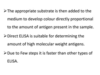 The appropriate substrate is then added to the
medium to develop colour directly proportional
to the amount of antigen present in the sample.
Direct ELISA is suitable for determining the
amount of high molecular weight antigens.
Due to Few steps it is faster than other types of
ELISA.
 