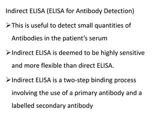 Indirect ELISA (ELISA for Antibody Detection)
This is useful to detect small quantities of
Antibodies in the patient’s serum
Indirect ELISA is deemed to be highly sensitive
and more flexible than direct ELISA.
Indirect ELISA is a two-step binding process
involving the use of a primary antibody and a
labelled secondary antibody
 