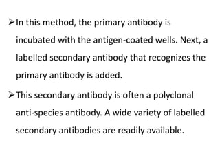 In this method, the primary antibody is
incubated with the antigen-coated wells. Next, a
labelled secondary antibody that recognizes the
primary antibody is added.
This secondary antibody is often a polyclonal
anti-species antibody. A wide variety of labelled
secondary antibodies are readily available.
 
