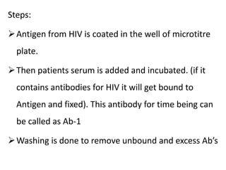 Steps:
Antigen from HIV is coated in the well of microtitre
plate.
Then patients serum is added and incubated. (if it
contains antibodies for HIV it will get bound to
Antigen and fixed). This antibody for time being can
be called as Ab-1
Washing is done to remove unbound and excess Ab’s
 