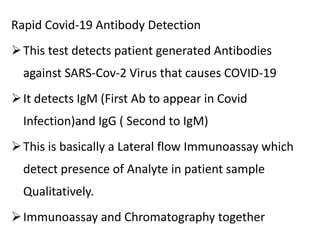 Rapid Covid-19 Antibody Detection
This test detects patient generated Antibodies
against SARS-Cov-2 Virus that causes COVID-19
It detects IgM (First Ab to appear in Covid
Infection)and IgG ( Second to IgM)
This is basically a Lateral flow Immunoassay which
detect presence of Analyte in patient sample
Qualitatively.
Immunoassay and Chromatography together
 