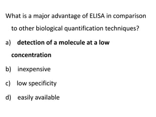 What is a major advantage of ELISA in comparison
to other biological quantification techniques?
a) detection of a molecule at a low
concentration
b) inexpensive
c) low specificity
d) easily available
 