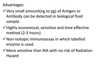 Advantages:
Very small amount(ng to pg) of Antigen or
Antibody can be detected in biological fluid
sample.
Highly economical, sensitive and time effective
method (2-3 hours)
Non-isotopic immunoassay in which labelled
enzyme is used.
More sensitive than RIA with no risk of Radiation
Hazard
 