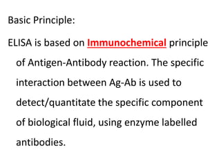 Basic Principle:
ELISA is based on Immunochemical principle
of Antigen-Antibody reaction. The specific
interaction between Ag-Ab is used to
detect/quantitate the specific component
of biological fluid, using enzyme labelled
antibodies.
 