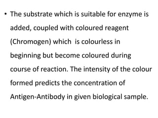 • The substrate which is suitable for enzyme is
added, coupled with coloured reagent
(Chromogen) which is colourless in
beginning but become coloured during
course of reaction. The intensity of the colour
formed predicts the concentration of
Antigen-Antibody in given biological sample.
 