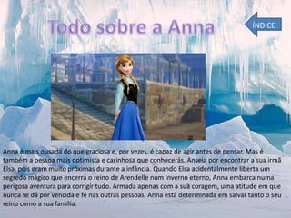 ÍNDICE

Anna é mais ousada do que graciosa e, por vezes, é capaz de agir antes de pensar. Mas é
também a pessoa mais optimista e carinhosa que conhecerás. Anseia por encontrar a sua irmã
Elsa, pois eram muito próximas durante a infância. Quando Elsa acidentalmente liberta um
segredo mágico que encerra o reino de Arendelle num Inverno eterno, Anna embarca numa
perigosa aventura para corrigir tudo. Armada apenas com a sua coragem, uma atitude em que
nunca se dá por vencida e fé nas outras pessoas, Anna está determinada em salvar tanto o seu
reino como a sua família.

 