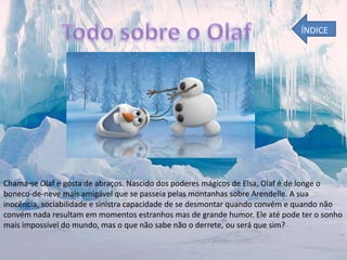 ÍNDICE

Chama-se Olaf e gosta de abraços. Nascido dos poderes mágicos de Elsa, Olaf é de longe o
boneco-de-neve mais amigável que se passeia pelas montanhas sobre Arendelle. A sua
inocência, sociabilidade e sinistra capacidade de se desmontar quando convém e quando não
convém nada resultam em momentos estranhos mas de grande humor. Ele até pode ter o sonho
mais impossível do mundo, mas o que não sabe não o derrete, ou será que sim?

 