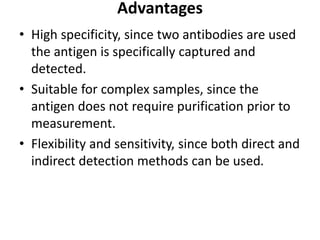 Advantages
• High specificity, since two antibodies are used
the antigen is specifically captured and
detected.
• Suitable for complex samples, since the
antigen does not require purification prior to
measurement.
• Flexibility and sensitivity, since both direct and
indirect detection methods can be used.
 