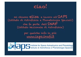 ciao!

     mi chiamo elisa e lavoro all’IAPS
(Istituto di Astrofisica e Planetologia Spaziali)
           che fa parte dell’INAF
      (Istituto Nazionale di Astrofisica)

            per qualche info in più:
              www.iaps.inaf.it
 