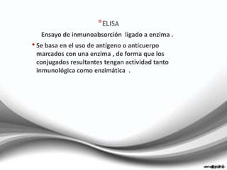 *ELISA
Ensayo de inmunoabsorción ligado a enzima .
• Se basa en el uso de antígeno o anticuerpo
marcados con una enzima , de forma que los
conjugados resultantes tengan actividad tanto
inmunológica como enzimática .
