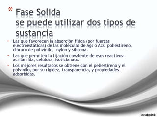 - Las que favorecen la absorción física (por fuerzas
electroestáticas) de las moléculas de Ags o Acs: poliestireno,
cloruro de polivinilo, nylon y silicona.
- Las que permiten la fijación covalente de esos reactivos:
acrilamida, celulosa, isoticianato.
- Los mejores resultados se obtiene con el peliestireno y el
polvinilo, por su rigidez, transparencia, y propiedades
adsorbidas.
*