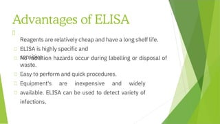 Advantages of ELISA
Equipment's are inexpensive and widely
available. ELISA can be used to detect variety of
infections.
Reagents are relatively cheap and have a long shelf life.
No radiation hazards occur during labelling or disposal of
waste.
ELISA is highly specific and
sensitive.
Easy to perform and quick procedures.
 
