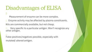 Disadvantages of ELISA
Measurement of enzyme can be more complex.
Kits are commercially available, but not cheap.
Very specific to a particular antigen. Won’t recognize any
other antigen.
False positives/negatives possible, especially with
mutated/ altered antigen.
Enzyme activity may be affected by plasma constituents.
 