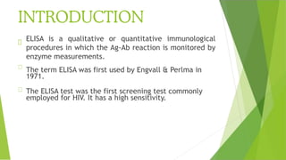 INTRODUCTION
ELISA is a qualitative or quantitative immunological
procedures in which the Ag-Ab reaction is monitored by
enzyme measurements.
The term ELISA was first used by Engvall & Perlma in
1971.
The ELISA test was the first screening test commonly
employed for HIV. It has a high sensitivity.
 