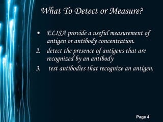 What To Detect or Measure? ELISA provide a useful measurement of antigen or antibody concentration.  detect the presence of antigens that are recognized by an antibody  test antibodies that recognize an antigen.  