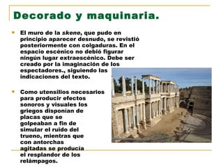 Decorado y maquinaria. El muro de la  skene , que pudo en principio aparecer desnudo, se revistió posteriormente con colgaduras. En el espacio escénico no debió figurar ningún lugar extraescénico. Debe ser creado por la imaginación de los espectadores., siguiendo las indicaciones del texto. Como utensilios necesarios  para producir efectos  sonoros y visuales los  griegos disponían de  placas que se  golpeaban a fin de  simular el ruido del  trueno, mientras que  con antorchas  agitadas se producía  el resplandor de los  relámpagos. 