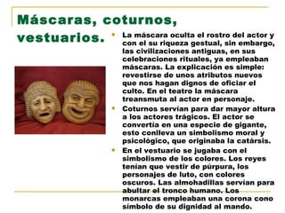 Máscaras, coturnos, vestuarios. La máscara oculta el rostro del actor y con el su riqueza gestual, sin embargo, las civilizaciones antiguas, en sus celebraciones rituales, ya empleaban máscaras. La explicación es simple: revestirse de unos atributos nuevos que nos hagan dignos de oficiar el culto. En el teatro la máscara treansmuta al actor en personaje. Coturnos servían para dar mayor altura a los actores trágicos. El actor se convertía en una especie de gigante, esto conlleva un simbolismo moral y psicológico, que originaba la catársis. En el vestuario se jugaba con el simbolismo de los colores. Los reyes tenían que vestir de púrpura, los personajes de luto, con colores oscuros. Las almohadillas servían para abultar el tronco humano. Los monarcas empleaban una corona cono símbolo de su dignidad al mando. 