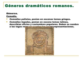 Géneros dramáticos romanos. Géneros. Comedia. Comedias paliatas , ponían en escenas temas griegos. Comedias logadas , ponían en escena temas latinos, describían oficios y costumbres populares. Deben su nombre a las togas romanas empleadas en las representaciones. 