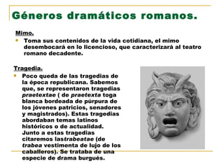 Géneros dramáticos romanos. Mimo. Toma sus contenidos de la vida cotidiana, el mimo desembocará en lo licencioso, que caracterizará al teatro romano decadente. Tragedia. Poco queda de las tragedias de la época republicana. Sabemos que, se representaron tragedias  praetextae  ( de  praetexta  toga blanca bordeada de púrpura de los jóvenes patricios, senadores y magistrados). Estas tragedias abordaban temas latinos históricos o de actualidad. Junto a estas tragedias citaremos las trabeatae  (de  trabea  vestimenta de lujo de los caballeros). Se trataba de una especie de drama burgués. 