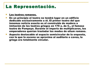 La Representación. Los teatros romanos. En un principio el teatro no tendrá lugar en un edificio dedicado exclusivamente a él. El primer teatro del que tenemos noticia exacta es el construido de madera a imitación de los teatros griegos en 179 a. de C., el famoso teatro de Pompeyo. Durante el imperio de multiplicaron, los emperadores querían trasladar los modos de otium romano. Aspecto destacable el espacio semicircular de la orquesta, con lo que la escena se aproxima al auditorio o cavea, la griega era totalmente circular. 
