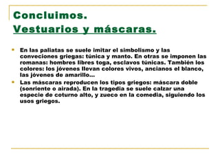 Concluimos. Vestuarios y máscaras. En las paliatas se suele imitar el simbolismo y las conveciones griegas: túnica y manto. En otras se imponen las romanas: hombres libres toga, esclavos túnicas. También los colores: los jóvenes llevan colores vivos, ancianos el blanco, las jóvenes de amarillo… Las máscaras reproducen los tipos griegos: máscara doble (sonriente o airada). En la tragedia se suele calzar una especie de coturno alto, y zueco en la comedia, siguiendo los usos griegos. 