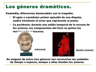 Comedia , diferencias destacables con la tragedia: El agón o caombate: primer episodio de una disputa, saldrá triunfante el actor que represente al poeta. La parábasis: durante una salida temporal de la escena de los actores, los componentes del Coro se quitan los mantos y las máscaras. Los géneros dramáticos. En ninguno de estos tres géneros son necesarias las unidades de tiempo o espacio, aunque a ellas tiendan los autores. Quitón (manto) máscaras 
