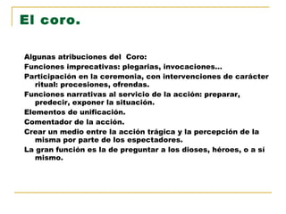 El coro. Algunas atribuciones del  Coro: Funciones imprecativas: plegarias, invocaciones… Participación en la ceremonia, con intervenciones de carácter ritual: procesiones, ofrendas. Funciones narrativas al servicio de la acción: preparar, predecir, exponer la situación. Elementos de unificación. Comentador de la acción. Crear un medio entre la acción trágica y la percepción de la misma por parte de los espectadores. La gran función es la de preguntar a los dioses, héroes, o a sí mismo. 