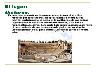 El lugar:  thetaron .   En un primer momento es de suponer que actuasen al aire libre, rodeados por espectadores, en época clásica el teatro fue de madrea; posteriomente se pensó en la confluencia de dos colinas cuyas laderas se situaba el  auditorio o thetaron , a los que los romanos llamabn  cavea . En la parte baja queda la  orquesta , de forma circular, rodeada de una balaustrada de piedra con un altar de Dionisos ( timele ) en su parte central. Las demás partes del teatro griego las encontrarás en el powerpoint del blog. 