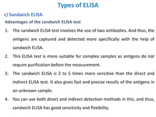 Types of ELISA
c) Sandwich ELISA
Advantages of the sandwich ELISA test
1. The sandwich ELISA test involves the use of two antibodies. And thus, the
antigens are captured and detected more specifically with the help of
sandwich ELISA.
2. This ELISA test is more suitable for complex samples as antigens do not
require purification before the measurement.
3. The sandwich ELISA is 2 to 5 times more sensitive than the direct and
indirect ELISA test. It also gives fast and precise results of the antigens in
an unknown sample.
4. You can use both direct and indirect detection methods in this, and thus,
sandwich ELISA has good sensitivity and flexibility.
 