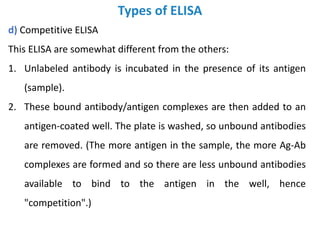 Types of ELISA
d) Competitive ELISA
This ELISA are somewhat different from the others:
1. Unlabeled antibody is incubated in the presence of its antigen
(sample).
2. These bound antibody/antigen complexes are then added to an
antigen-coated well. The plate is washed, so unbound antibodies
are removed. (The more antigen in the sample, the more Ag-Ab
complexes are formed and so there are less unbound antibodies
available to bind to the antigen in the well, hence
"competition".)
 