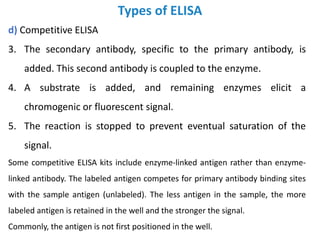 Types of ELISA
d) Competitive ELISA
3. The secondary antibody, specific to the primary antibody, is
added. This second antibody is coupled to the enzyme.
4. A substrate is added, and remaining enzymes elicit a
chromogenic or fluorescent signal.
5. The reaction is stopped to prevent eventual saturation of the
signal.
Some competitive ELISA kits include enzyme-linked antigen rather than enzyme-
linked antibody. The labeled antigen competes for primary antibody binding sites
with the sample antigen (unlabeled). The less antigen in the sample, the more
labeled antigen is retained in the well and the stronger the signal.
Commonly, the antigen is not first positioned in the well.
 