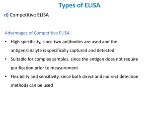 Types of ELISA
d) Competitive ELISA
Advantages of Competitive ELISA
• High specificity, since two antibodies are used and the
antigen/analyte is specifically captured and detected
• Suitable for complex samples, since the antigen does not require
purification prior to measurement
• Flexibility and sensitivity, since both direct and indirect detection
methods can be used
 