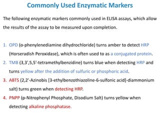 Commonly Used Enzymatic Markers
The following enzymatic markers commonly used in ELISA assays, which allow
the results of the assay to be measured upon completion.
1. OPD (o-phenylenediamine dihydrochloride) turns amber to detect HRP
(Horseradish Peroxidase), which is often used to as a conjugated protein.
2. TMB (3,3',5,5'-tetramethylbenzidine) turns blue when detecting HRP and
turns yellow after the addition of sulfuric or phosphoric acid.
3. ABTS (2,2'-Azinobis [3-ethylbenzothiazoline-6-sulfonic acid]-diammonium
salt) turns green when detecting HRP.
4. PNPP (p-Nitrophenyl Phosphate, Disodium Salt) turns yellow when
detecting alkaline phosphatase.
 