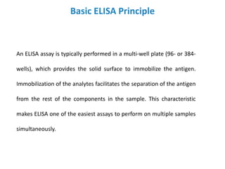 Basic ELISA Principle
An ELISA assay is typically performed in a multi-well plate (96- or 384-
wells), which provides the solid surface to immobilize the antigen.
Immobilization of the analytes facilitates the separation of the antigen
from the rest of the components in the sample. This characteristic
makes ELISA one of the easiest assays to perform on multiple samples
simultaneously.
 