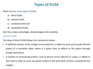 Types of ELISA
There are four main types of ELISA:
a) direct ELISA,
b) indirect ELISA,
c) sandwich ELISA and
d) competitive ELISA.
Each has unique advantages, disadvantages and suitability.
a) Direct ELISA
The steps of direct ELISA follows the mechanism below:
• A buffered solution of the antigen to be tested for is added to each well (usually 96-well
plates) of a microtiter plate, where it is given time to adhere to the plastic through
charge interactions.
• A solution of nonreacting protein, such as bovine serum albumin or casein, is added to
each well in order to cover any plastic surface in the well which remains uncoated by the
antigen.
 