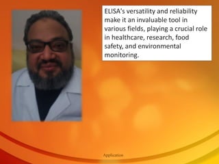 Application
ELISA's versatility and reliability
make it an invaluable tool in
various fields, playing a crucial role
in healthcare, research, food
safety, and environmental
monitoring.
 
