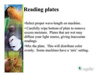 Reading plates

•Select proper wave-length on machine.
• Carefully wipe bottom of plate to remove
excess moisture. Plates that are wet may
diffuse your light source, giving inaccurate
readings.
•Mix the plate. This will distribute color
evenly. Some machines have a ‘mix’ setting.
 