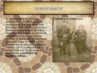 2. Ακολούθησε το δεύτερο
μεγάλο κύμα το 1922, μετά την
κατάρρευση του μικρασιατικού
μετώπου, όταν μεγάλο μέρος του
ποντιακού πληθυσμού κατέφυγε
στις παράλιες πόλεις με σκοπό να
αποβιβαστεί σε πλοία για την
Ελλάδα. Ο ξεριζωμός συνεχίστηκε
αμείωτος μέχρι το 1924, οπότε
έφυγαν και οι τελευταίοι Έλληνες
Πόντιοι, με τη συμφωνία για
ανταλλαγή των πληθυσμών που
προέβλεπε η συνθήκη της
Λωζάνης (1923).
• Προσφυγική οικογένεια
 